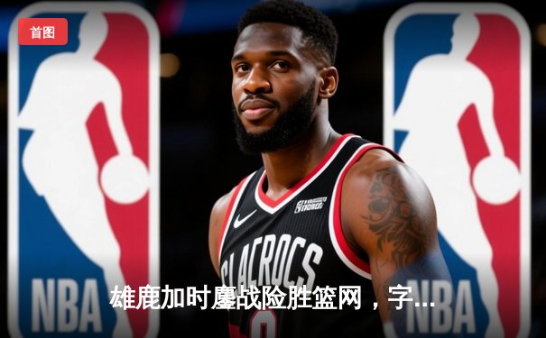 雄鹿加时鏖战险胜篮网，字母哥36分17篮板闪耀关键攻防