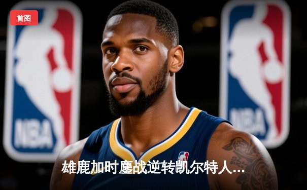 雄鹿加时鏖战逆转凯尔特人 字母哥44分主宰关键时刻