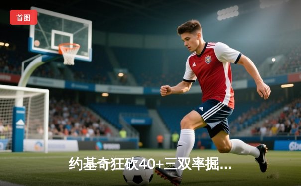 约基奇狂砍40+三双率掘金加时险胜勇士，库里空砍35分难救主